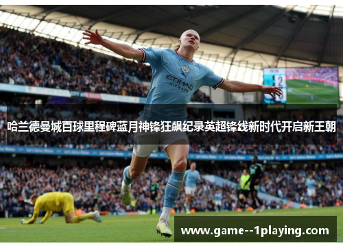 哈兰德曼城百球里程碑蓝月神锋狂飙纪录英超锋线新时代开启新王朝 哈兰德曼城百球里程碑蓝月神锋狂飙纪录英超锋线新时代开启新王朝