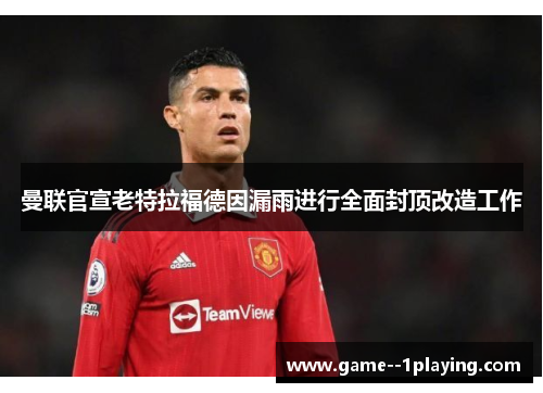 曼联官宣老特拉福德因漏雨进行全面封顶改造工作 曼联官宣老特拉福德因漏雨进行全面封顶改造工作