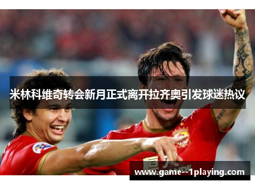 米林科维奇转会新月正式离开拉齐奥引发球迷热议